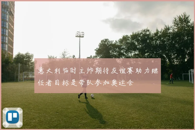 意大利临时主帅期待友谊赛助力继任者目标是带队参加奥运会
