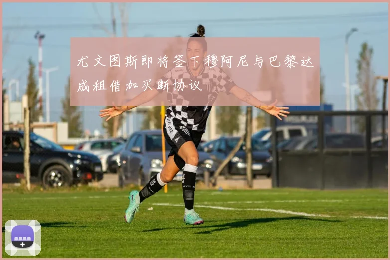 尤文图斯即将签下穆阿尼与巴黎达成租借加买断协议