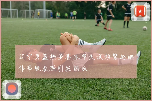 辽宁男篮热身赛末节失误频繁赵继伟串联表现引发热议