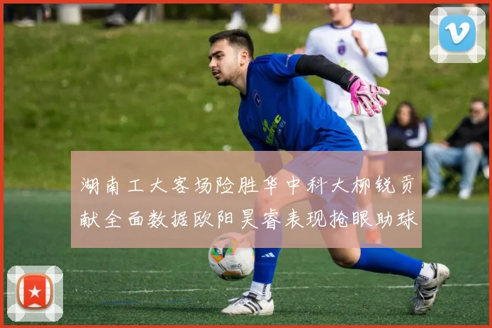 湖南工大客场险胜华中科大柳锐贡献全面数据欧阳昊睿表现抢眼助球队取胜