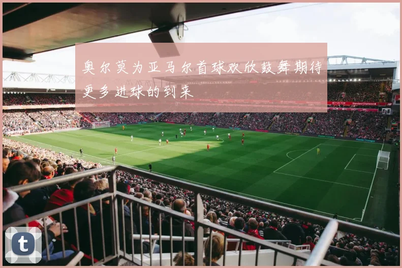 奥尔莫为亚马尔首球欢欣鼓舞期待更多进球的到来