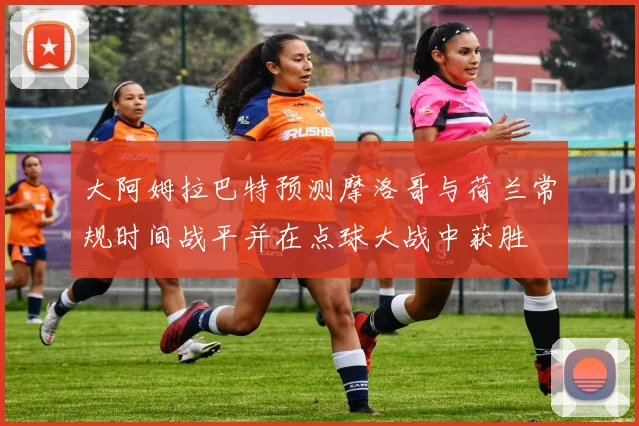 大阿姆拉巴特预测摩洛哥与荷兰常规时间战平并在点球大战中获胜