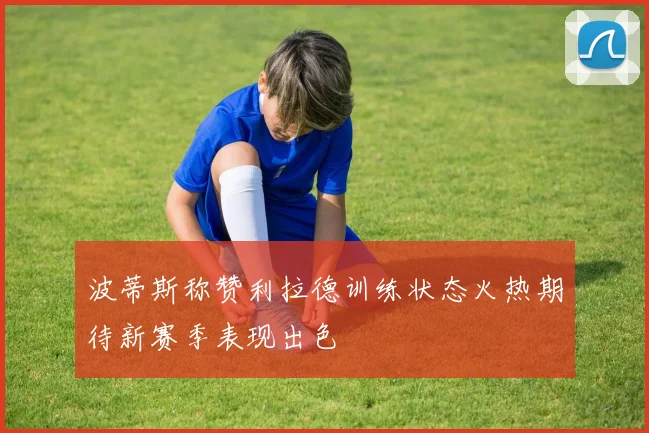 波蒂斯称赞利拉德训练状态火热期待新赛季表现出色
