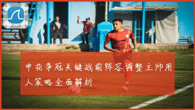 申花争冠关键战前阵容调整主帅用人策略全面解析