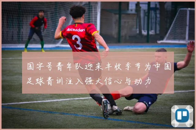 国字号青年队迎来丰收季节为中国足球青训注入强大信心与动力