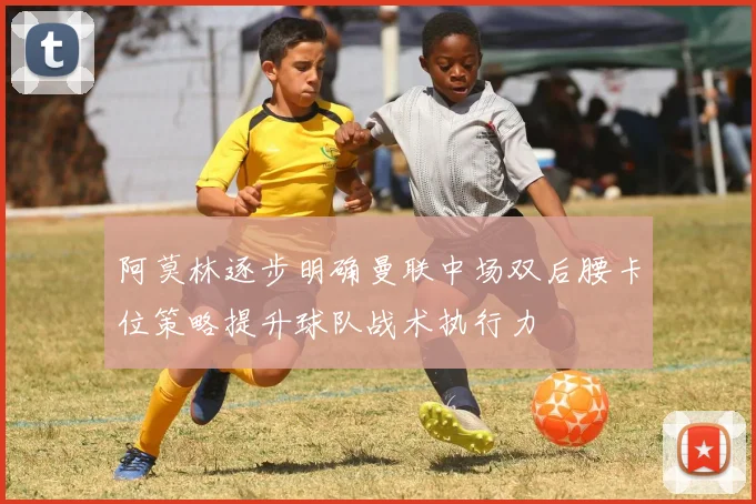 阿莫林逐步明确曼联中场双后腰卡位策略提升球队战术执行力