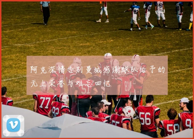 阿克深情告别曼城感谢球队给予的无上荣誉与难忘回忆