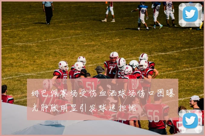 姆巴佩赛场受伤血洒球场伤口图曝光肿胀明显引发球迷担忧