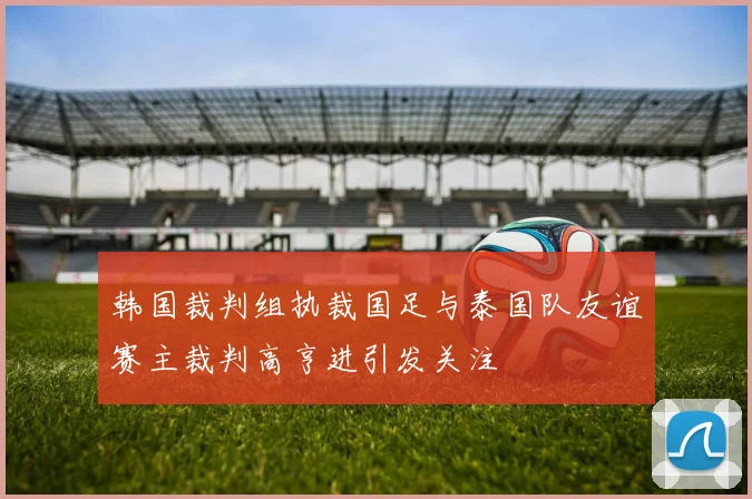韩国裁判组执裁国足与泰国队友谊赛主裁判高亨进引发关注