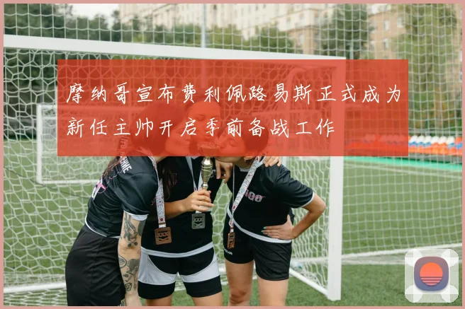 摩纳哥宣布费利佩路易斯正式成为新任主帅开启季前备战工作