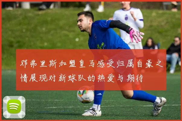 邓弗里斯加盟皇马感受归属自豪之情展现对新球队的热爱与期待
