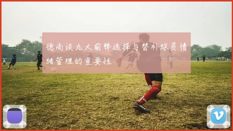德尚谈九大前锋选择与替补球员情绪管理的重要性