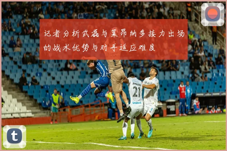 记者分析武磊与莱昂纳多接力出场的战术优势与对手适应难度