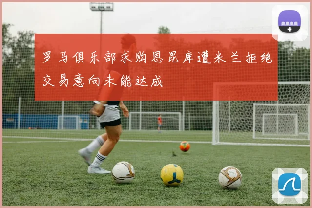 罗马俱乐部求购恩昆库遭米兰拒绝交易意向未能达成