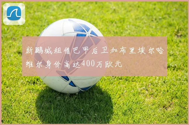 新鹏城租借巴甲后卫加布里埃尔哈维尔身价高达400万欧元