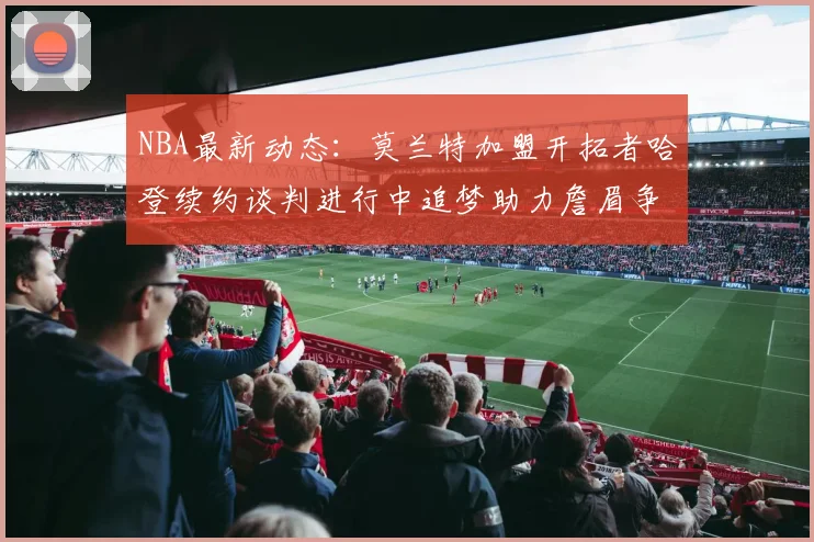 NBA最新动态：莫兰特加盟开拓者哈登续约谈判进行中追梦助力詹眉争冠