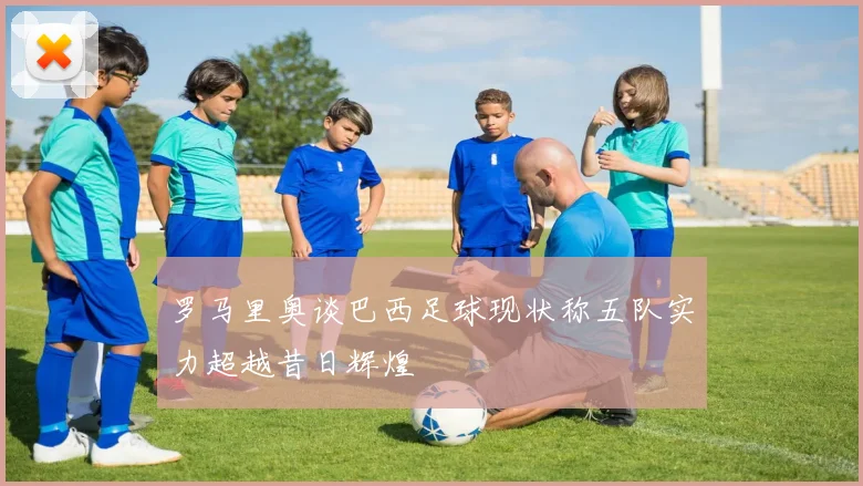 罗马里奥谈巴西足球现状称五队实力超越昔日辉煌