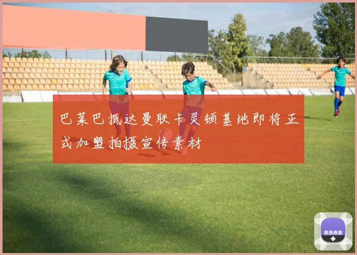 巴莱巴抵达曼联卡灵顿基地即将正式加盟拍摄宣传素材