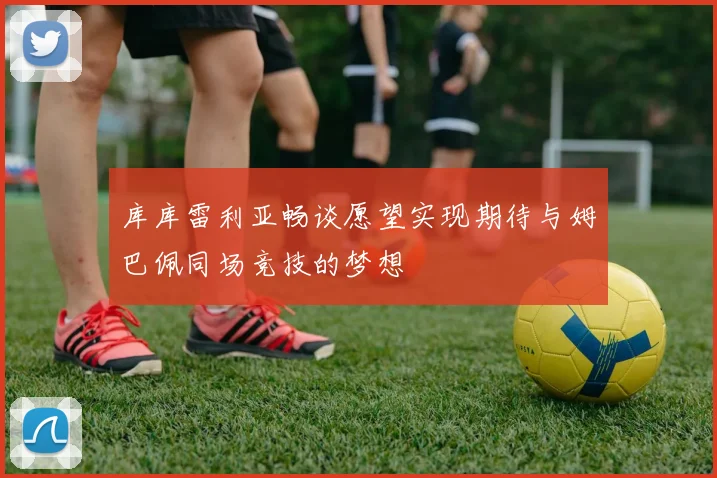 库库雷利亚畅谈愿望实现期待与姆巴佩同场竞技的梦想