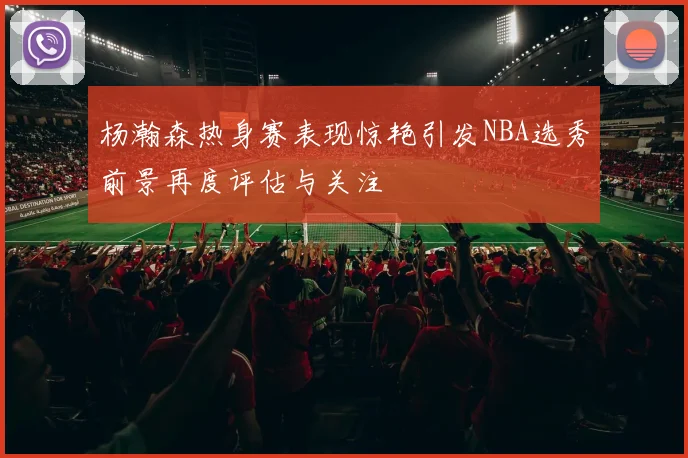 杨瀚森热身赛表现惊艳引发NBA选秀前景再度评估与关注