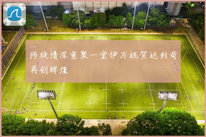 师徒情深重聚一堂伊万祝贺达利奇再创辉煌