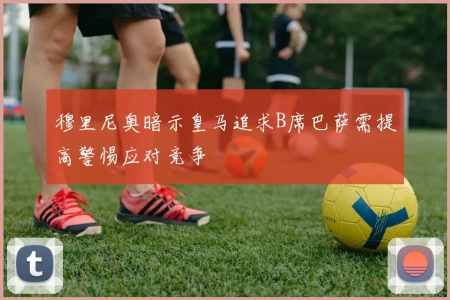 穆里尼奥暗示皇马追求B席巴萨需提高警惕应对竞争