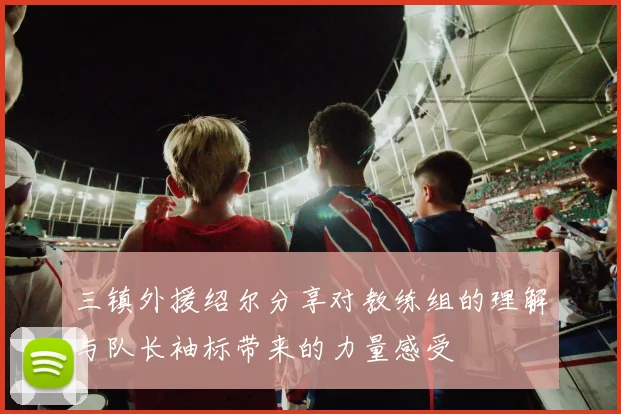 三镇外援绍尔分享对教练组的理解与队长袖标带来的力量感受