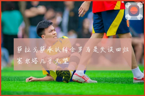 萨拉戈萨承认转会罗马是失误回归塞尔塔几乎无望