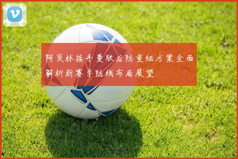 阿莫林接手曼联后防重组方案全面解析新赛季防线布局展望