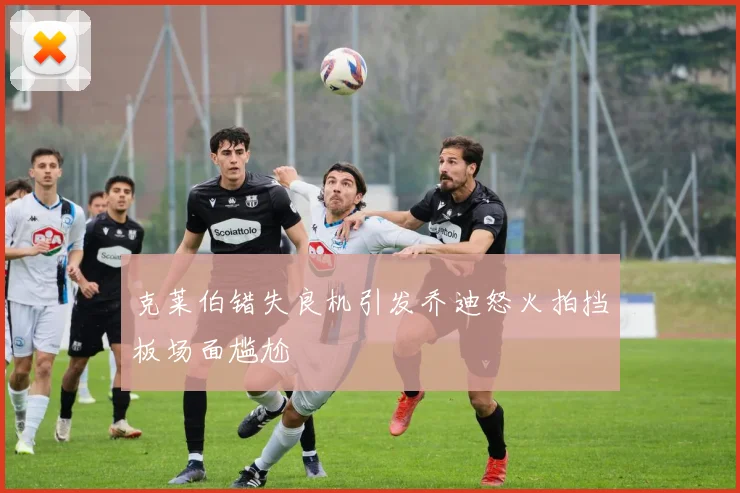 克莱伯错失良机引发乔迪怒火拍挡板场面尴尬