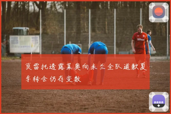 莫雷托透露莱奥向米兰全队道歉夏季转会仍存变数