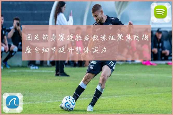 国足热身赛连胜后教练组聚焦防线磨合细节提升整体实力