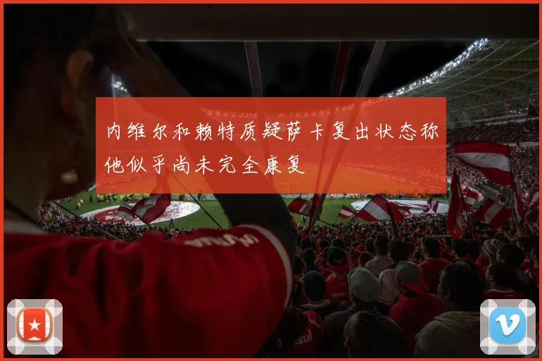 内维尔和赖特质疑萨卡复出状态称他似乎尚未完全康复