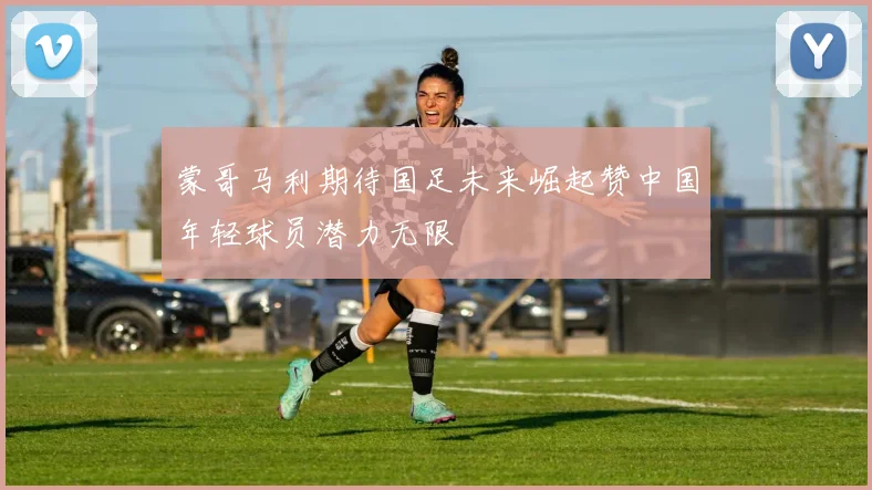 蒙哥马利期待国足未来崛起赞中国年轻球员潜力无限