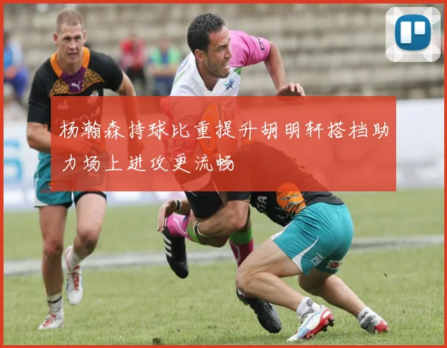 杨瀚森持球比重提升胡明轩搭档助力场上进攻更流畅