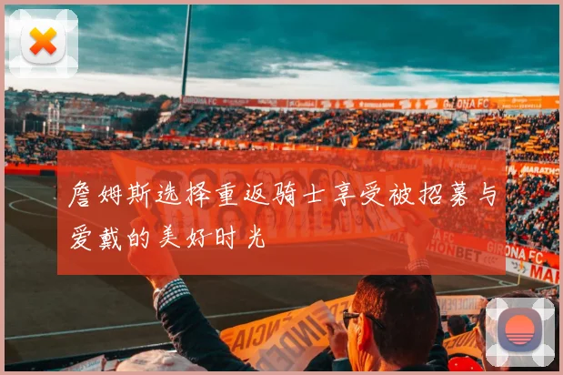 詹姆斯选择重返骑士享受被招募与爱戴的美好时光