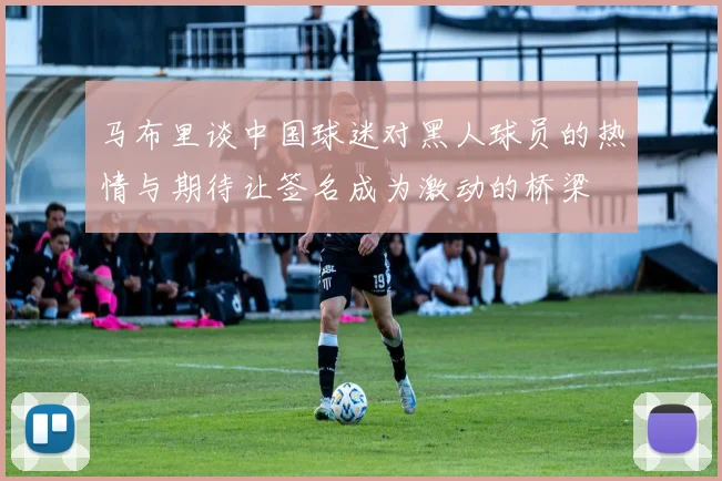 马布里谈中国球迷对黑人球员的热情与期待让签名成为激动的桥梁