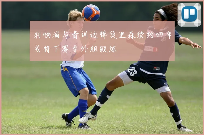 利物浦与青训边锋莫里森续约四年或将下赛季外租锻炼
