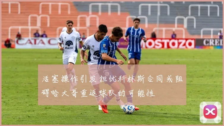 活塞操作引发担忧科林斯合同或阻碍哈大哥重返球队的可能性