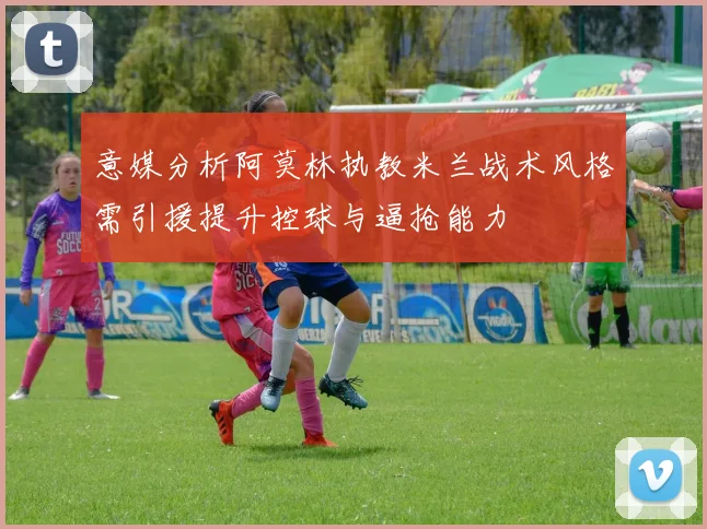 意媒分析阿莫林执教米兰战术风格需引援提升控球与逼抢能力