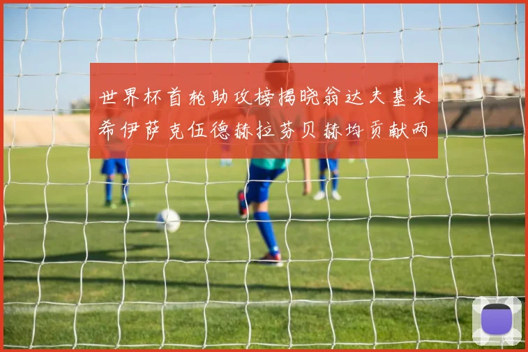 世界杯首轮助攻榜揭晓翁达夫基米希伊萨克伍德赫拉芬贝赫均贡献两次助攻