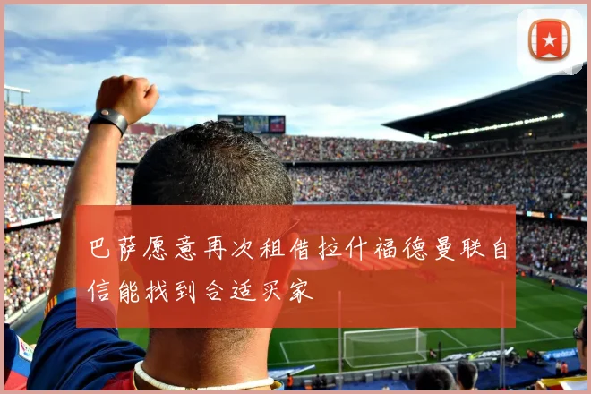 巴萨愿意再次租借拉什福德曼联自信能找到合适买家